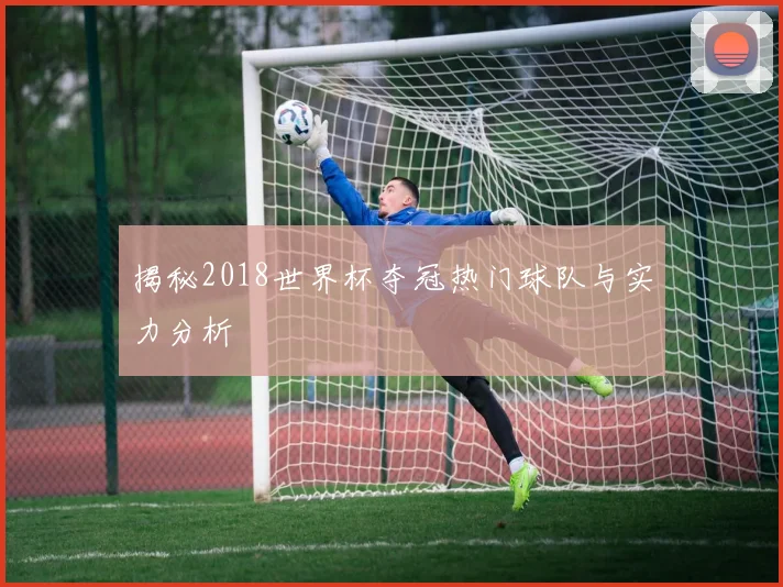 揭秘2018世界杯夺冠热门球队与实力分析