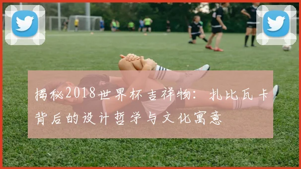 揭秘2018世界杯吉祥物:扎比瓦卡背后的设计哲学与文化寓意