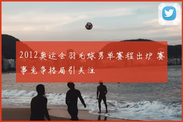 2012奥运会羽毛球男单赛程出炉 赛事竞争格局引关注